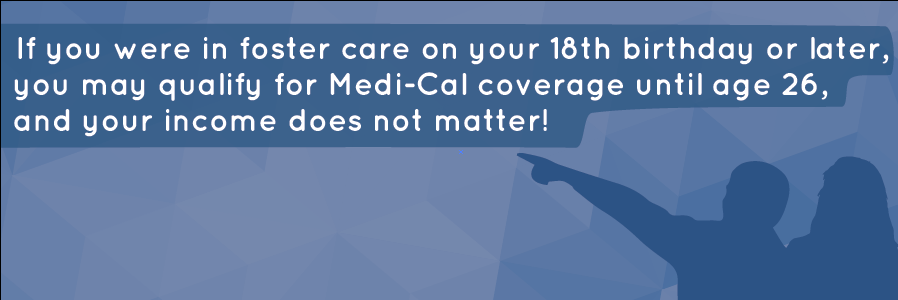 If you were in foster care on your 18th birthday or later, you may qualify for Medi-Cal coverage until age 26, and your income d